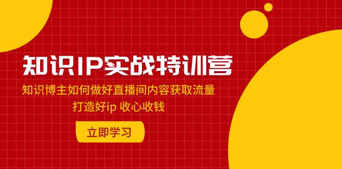 知识IP实战特训营：知识博主如何做好直播间内容获取流量 打造好ip 收心收钱-知一项目网