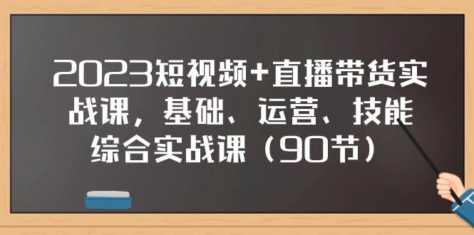2023短视频 直播带货实战课，基础、运营、技能综合实操课（90节）-知一项目网