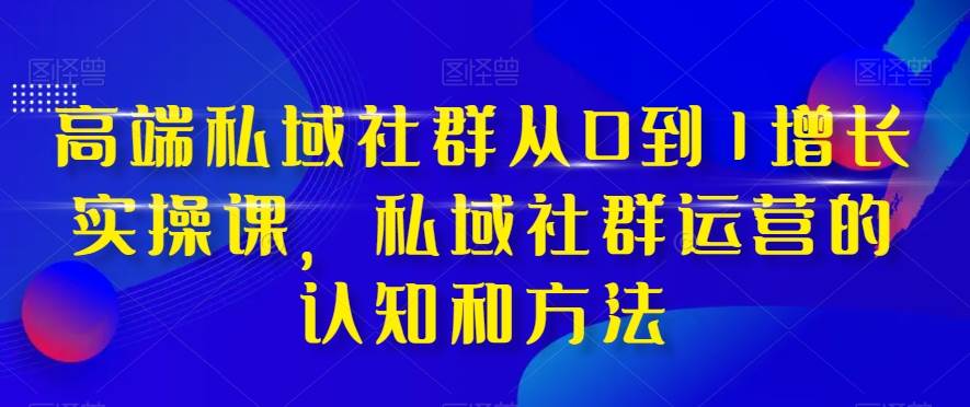 高端 私域社群从0到1增长实战课，私域社群运营的认知和方法（37节课）-知一项目网