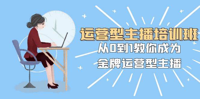 运营型主播培训班：从0到1教你成为金牌运营型主播（25节课）-知一项目网
