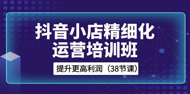抖音小店-精细化运营培训班，提升更高利润（38节课）-知一项目网